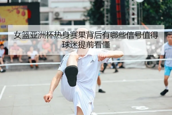 女篮亚洲杯热身赛果背后有哪些信号值得球迷提前看懂（HTH）